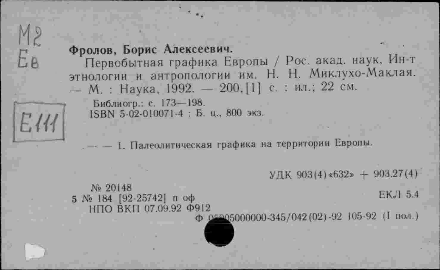 ﻿Me
Еб
Фролов, Борис Алексеевич.
Первобытная графика Европы / Рос. акад, наук. Ин-т этнологии и антропологии им. H. Н. Миклухо-Маклая. — М. : Наука, 1992. — 200, [1] с. : ил.; 22 см.
Е/Я
Библиогр.: с. 173—198.
ISBN 5-02-010071-4 : Б. ц„ 800 экз.
,— — 1. Палеолитическая графика на территории Европы.
УДК 903(4)«632» + 903.27(4)
5
№ 20148
№ 184 [92-25742] п оф НПО ВКП 07.09.92 Ф912
Ф L
ЕКЛ 5.4
[5000000-345/042(02)-92 105-92 (I пол.)